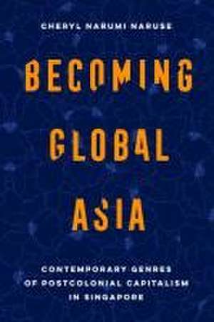 Becoming Global Asia – Contemporary Genres of Postcolonial Capitalism in Singapore de Cheryl Narumi Naruse