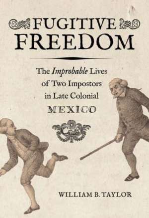 Fugitive Freedom – The Improbable Lives of Two Impostors in Late Colonial Mexico de William B. Taylor