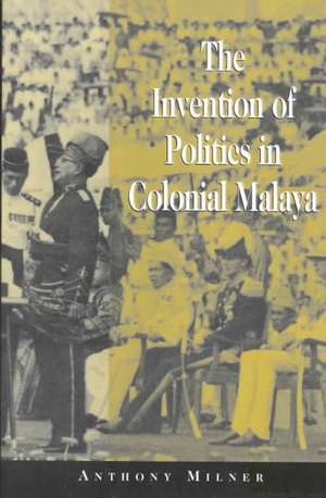 The Invention of Politics in Colonial Malaya: Contesting Nationalism and the Expansion of the Public Sphere de Anthony Milner