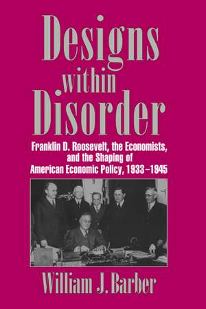 Designs within Disorder: Franklin D. Roosevelt, the Economists, and the Shaping of American Economic Policy, 1933–1945 de William J. Barber