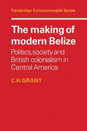 The Making of Modern Belize: Politics, Society and British Colonialism in Central America de C. H. Grant