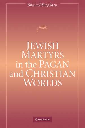 Jewish Martyrs in the Pagan and Christian Worlds de Shmuel Shepkaru