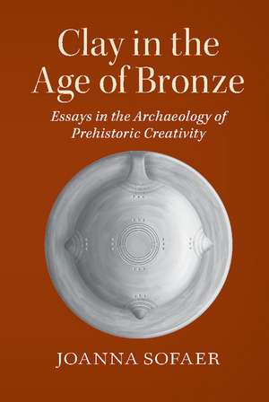 Clay in the Age of Bronze: Essays in the Archaeology of Prehistoric Creativity de Joanna Sofaer