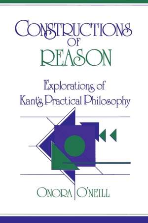 Constructions of Reason: Explorations of Kant's Practical Philosophy de Onora O'Neill