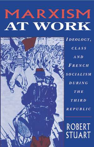 Marxism at Work: Ideology, Class and French Socialism during the Third Republic de Robert Stuart