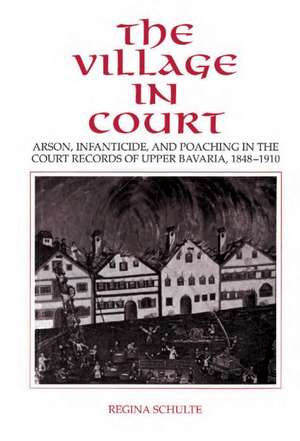 The Village in Court: Arson, Infanticide, and Poaching in the Court Records of Upper Bavaria 1848–1910 de Regina Schulte