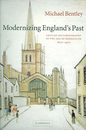 Modernizing England's Past: English Historiography in the Age of Modernism, 1870–1970 de Michael Bentley