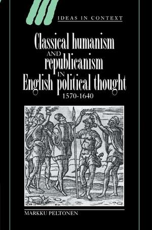 Classical Humanism and Republicanism in English Political Thought, 1570–1640 de Markku Peltonen