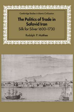 The Politics of Trade in Safavid Iran: Silk for Silver, 1600–1730 de Rudolph P. Matthee