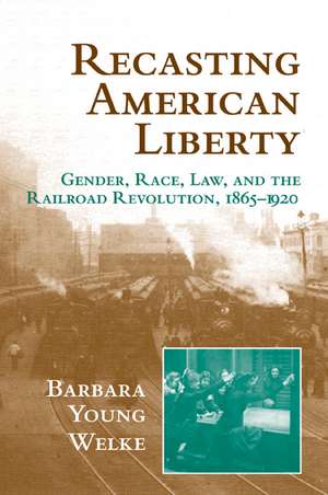 Recasting American Liberty: Gender, Race, Law, and the Railroad Revolution, 1865–1920 de Barbara Young Welke