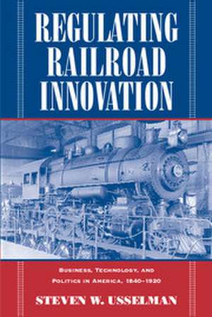 Regulating Railroad Innovation: Business, Technology, and Politics in America, 1840–1920 de Steven W. Usselman