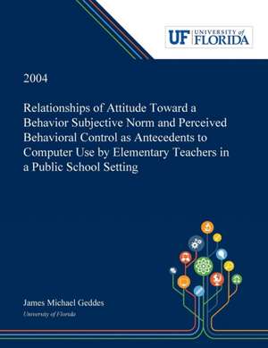 Relationships of Attitude Toward a Behavior Subjective Norm and Perceived Behavioral Control as Antecedents to Computer Use by Elementary Teachers in a Public School Setting de James Geddes