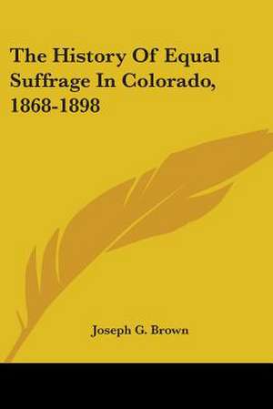 The History Of Equal Suffrage In Colorado, 1868-1898 de Joseph G. Brown