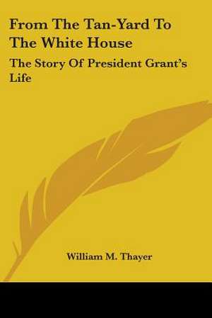 From The Tan-Yard To The White House de William M. Thayer