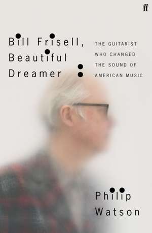 Bill Frisell, Beautiful Dreamer: The Guitarist Who Changed the Sound of American Music de Philip Watson