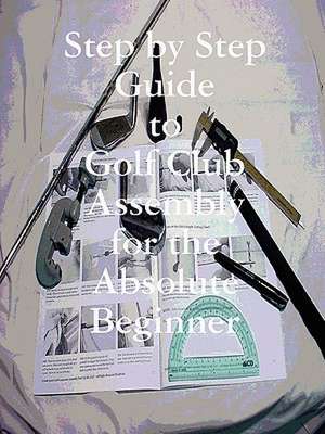 Step by Step Guide to Golf Club Assembly for the Absolute Beginner de Kenneth Weir