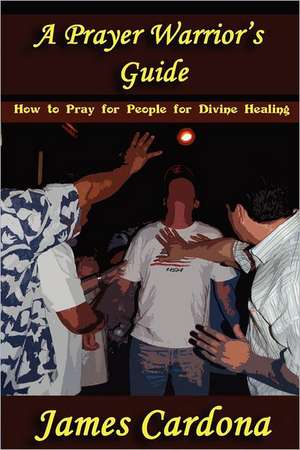 A Prayer Warrior's Guide: How to Pray for People for Divine Healing de James Cardona