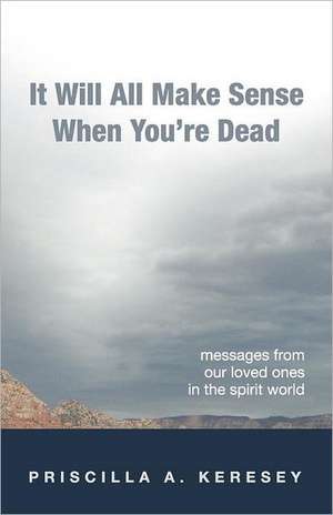 It Will All Make Sense When You're Dead. Messages from Our Loved Ones in the Spirit World de Priscilla A. Keresey