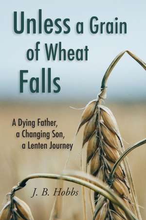 Unless a Grain of Wheat Falls: A Dying Father, a Changing Son, a Lenten Journey de Jason B. Hobbs