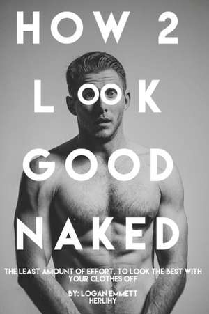 How 2 Look Good Naked: The Least Amount Of Effort, To Look The Best With Your Clothes Off de Logan Emmett Herlihy