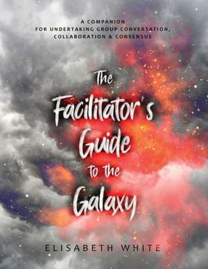 The Facilitator's Guide to the Galaxy: A Companion for Undertaking Group Conversation, Collaboration & Consensus de Elisabeth White