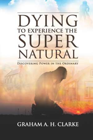 'Dying' to Experience the Supernatural: Discovering Power in the Ordinary de Graham A. H. Clarke