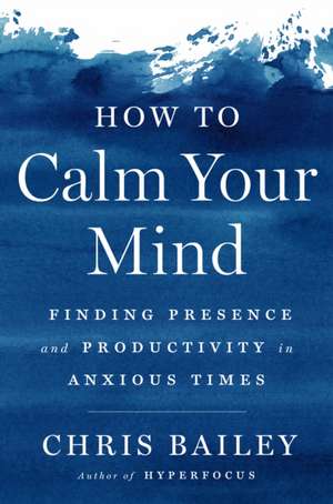 How to Calm Your Mind: Finding Presence and Productivity in Anxious Times de Chris Bailey