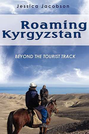 Roaming Kyrgyzstan: Beyond the Tourist Track de Jessica Jacobson