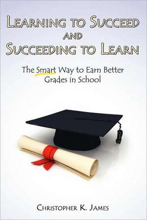 Learning to Succeed and Succeeding to Learn: The Smart Way to Earn Better Grades in School de Christopher K. James