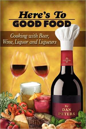 Here's to Good Food: Cooking with Beer, Wine, Liquor & Liqueurs de Dan Peters