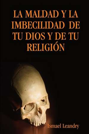 La Maldad y La Imbecilidad de Tu Dios y de Tu Religion de Ismael Leandry Vega