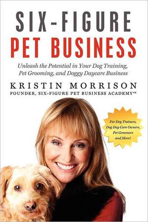 Six-Figure Pet Business: Unleash the Potential in Your Dog Training, Pet Grooming, and Doggy Daycare Business de Kristin Morrison