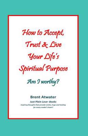 How to Accept, Trust & Live Your Life's Spiritual Purpose: Empower Your Spiritual Purpose in Life de Brent Atwater