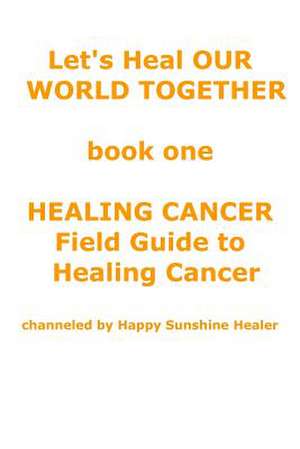 Let's Heal Our World Together Book One Healing Cancer Field Guide to Healing Cancer de God Channeled by Happy Sunshine Healer