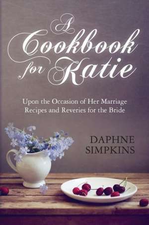 A Cookbook for Katie: Upon the Occasion of Her Marriage Recipes and Reveries for the Bride de Daphne Simpkins