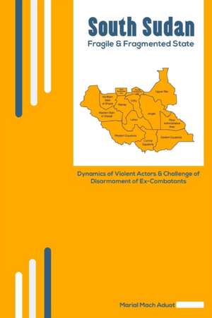 South Sudan: Fragile & Fragmented State: Dynamics of Violent Actors and Challenge of Disarmament of Ex-Combatants de Marial Mach Aduot