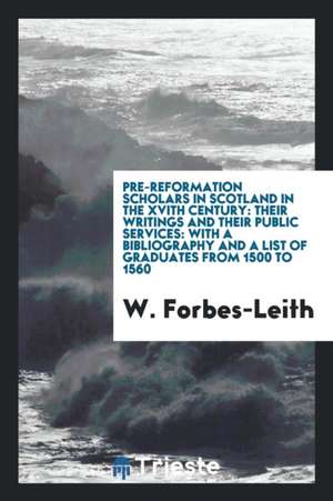 Pre-Reformation Scholars in Scotland in the Xvith Century: Their Writings and Their Public Services: With a Bibliography and a List of Graduates from de W. Forbes-Leith