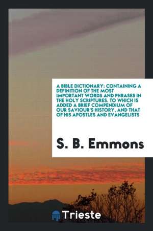 A Bible Dictionary: Containing a Definition of the Most Important Words and Phrases in the Holy Scriptures. to Which Is Added a Brief Comp de S. B. Emmons