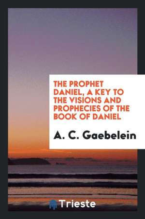 The Prophet Daniel, a Key to the Visions and Prophecies of the Book of Daniel de A. C. Gaebelein