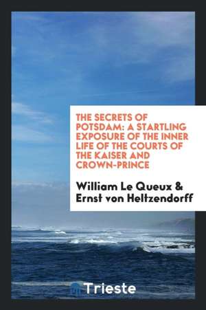 The Secrets of Potsdam: A Startling Exposure of the Inner Life of the Courts of the Kaiser and Crown-Prince de William Le Queux