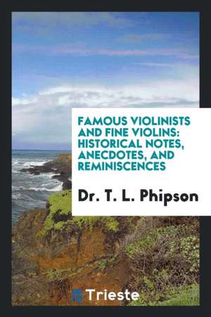 Famous Violinists and Fine Violins: Historical Notes, Anecdotes, and Reminiscences de Dr T. L. Phipson