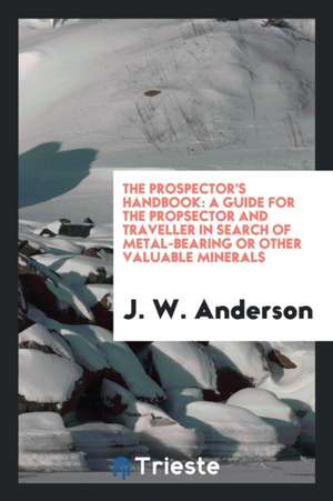 The Prospector's Handbook; A Guide for the Propsector and Traveller in Search of Metal-Bearing or Other Valuable Minerals de J. W. Anderson