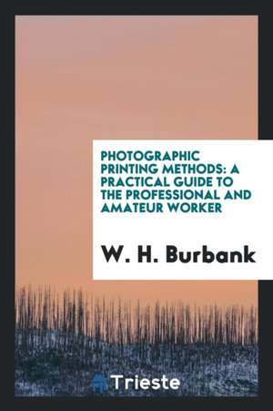 Photographic Printing Methods: A Practical Guide to the Professional and Amateur Worker de W. H. Burbank