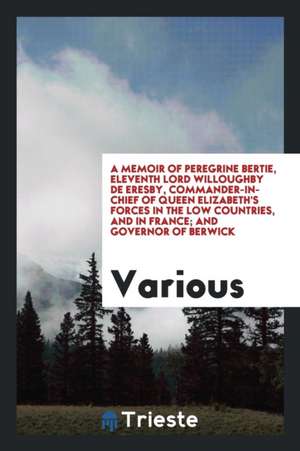 A Memoir of Peregrine Bertie, Eleventh Lord Willoughby de Eresby, Commander-In-Chief of Queen Elizabeth's Forces in the Low Countries, and in France; de Peregrine Bertie