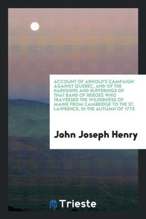 Account of Arnold's Campaign Against Quebec, and of the Hardships and Sufferings of That Band of Heroes Who Traversed the Wilderness of Maine from Cam de John Joseph Henry