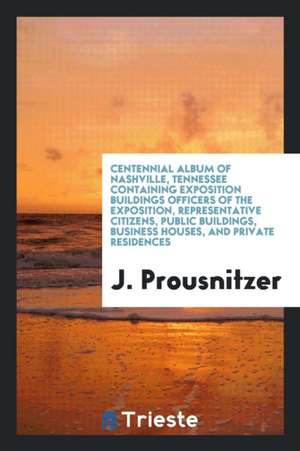 Centennial Album of Nashville, Tennessee Containing Exposition Buildings Officers of the Exposition, Representative Citizens, Public Buildings, Busine de J. Prousnitzer