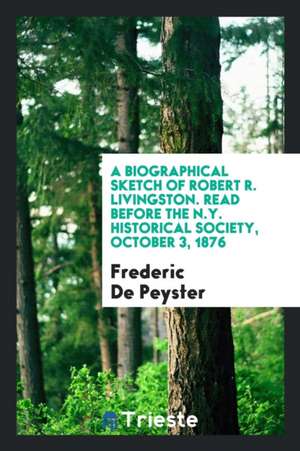 A Biographical Sketch of Robert R. Livingston: Read Before the N.Y. Historical Society, October 3, 1876 de Frederic De Peyster