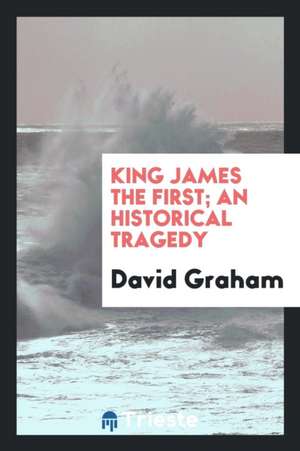 King James the First; An Historical Tragedy de David Graham