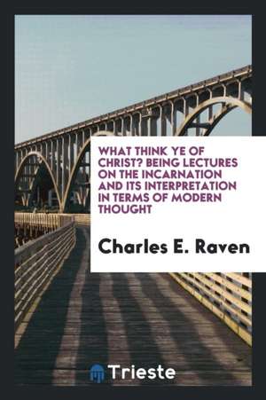 What Think Ye of Christ?: Being Lectures on the Incarnation and Its Interpretation in Terms of Modern Thought de Charles E. Raven