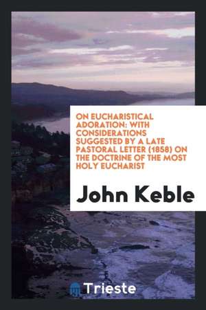 On Eucharistical Adoration: With Considerations Suggested by a Late Pastoral Letter (1858) on the Doctrine of the Most Holy Eucharist de John Keble